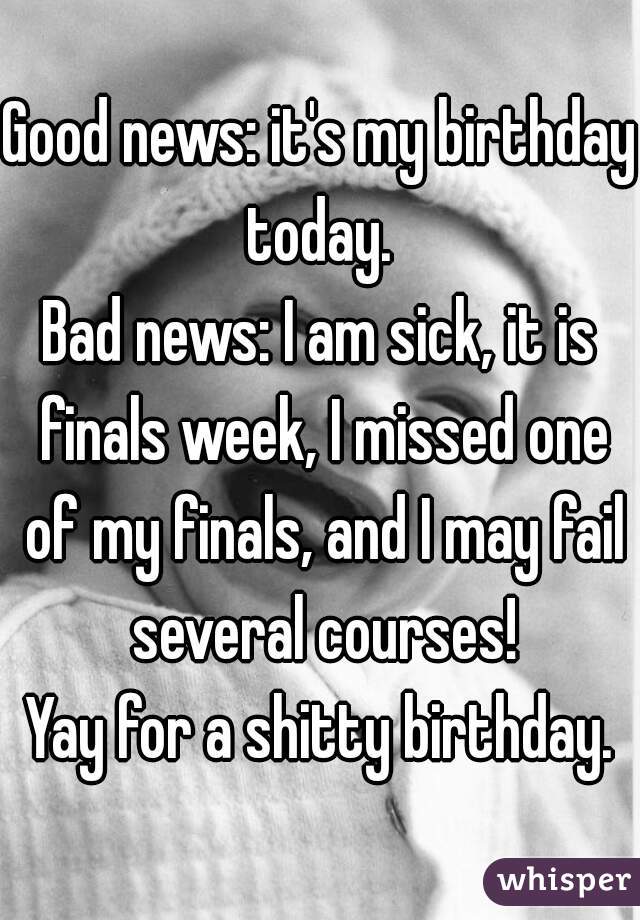 Good news: it's my birthday today. 
Bad news: I am sick, it is finals week, I missed one of my finals, and I may fail several courses!
Yay for a shitty birthday.