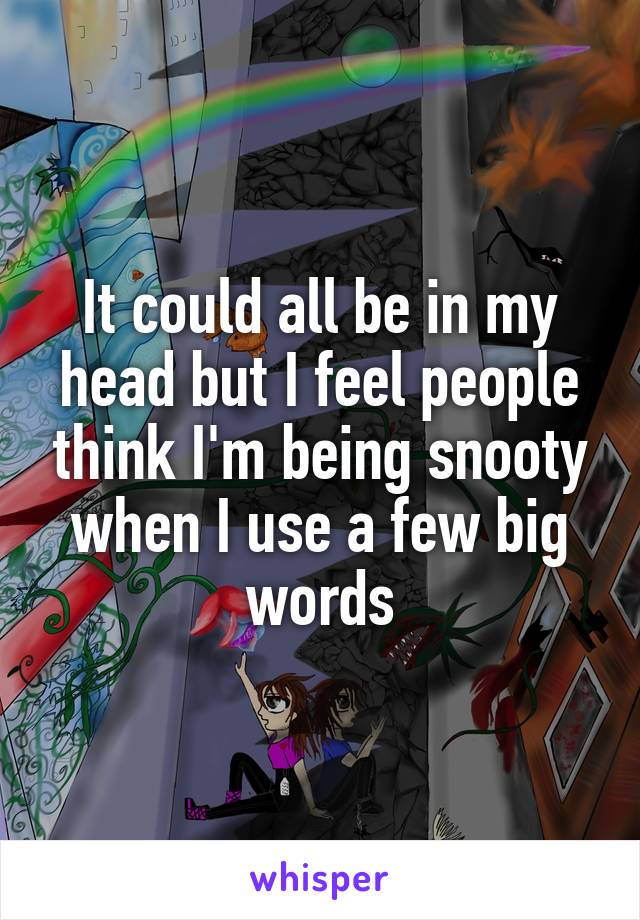 It could all be in my head but I feel people think I'm being snooty when I use a few big words
