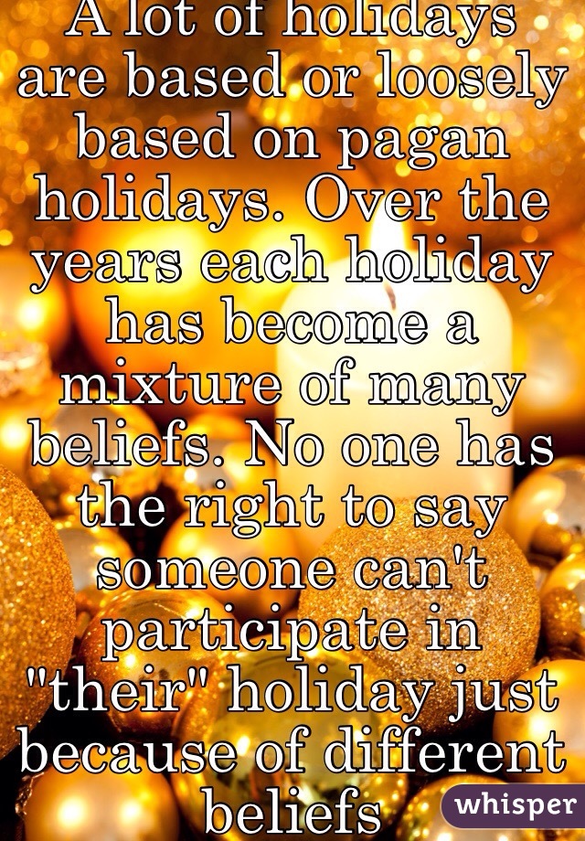 A lot of holidays are based or loosely based on pagan holidays. Over the years each holiday has become a mixture of many beliefs. No one has the right to say someone can't participate in "their" holiday just because of different beliefs