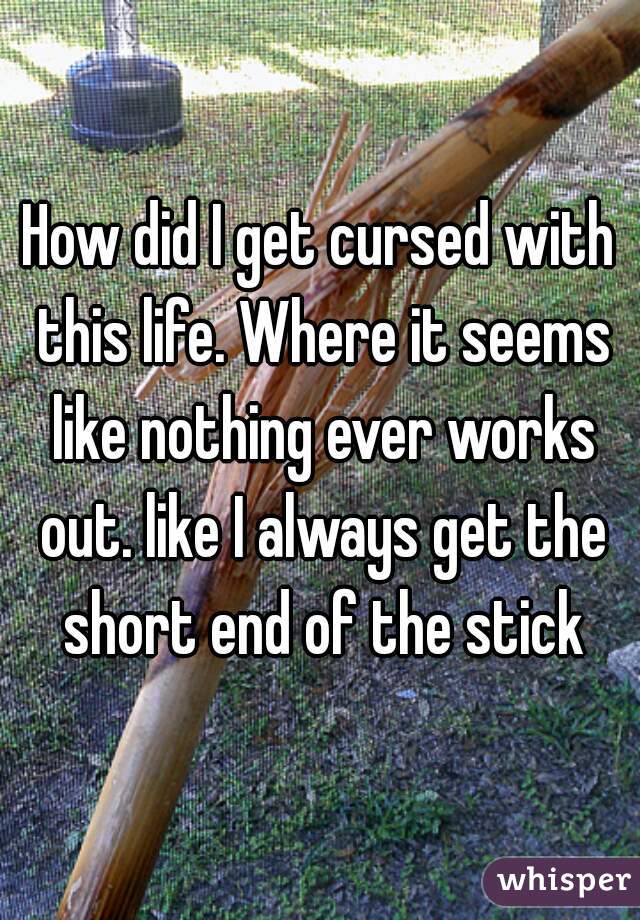 How did I get cursed with this life. Where it seems like nothing ever works out. like I always get the short end of the stick