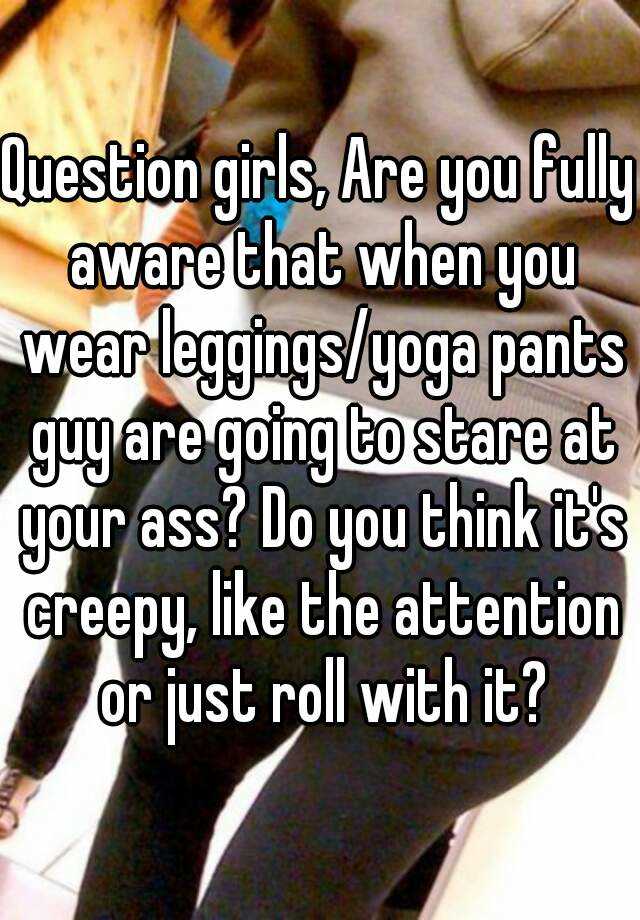 Question girls, Are you fully aware that when you wear leggings/yoga