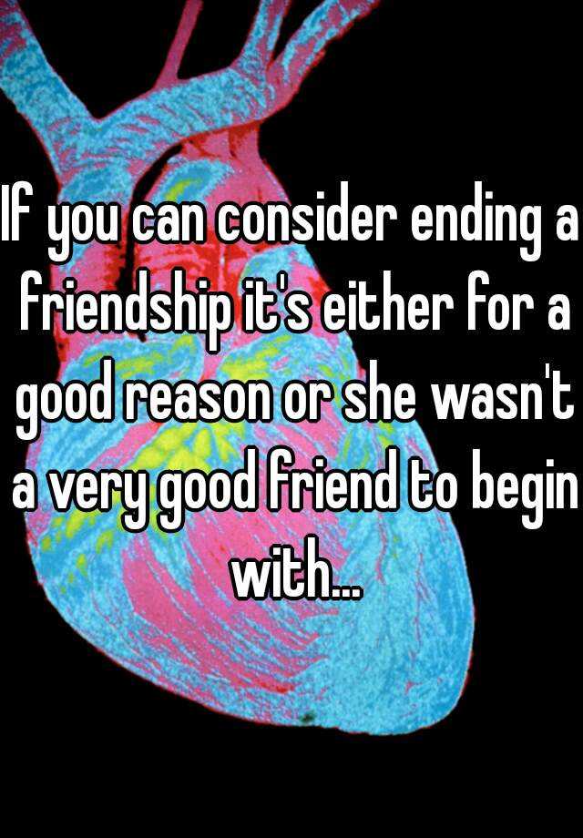 if-you-can-consider-ending-a-friendship-it-s-either-for-a-good-reason