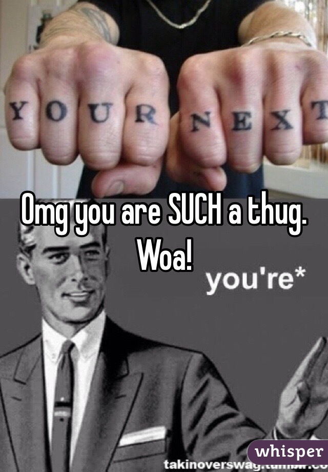 Omg you are SUCH a thug. Woa!
