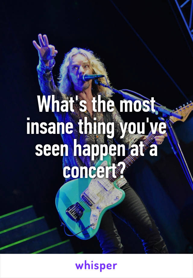 What's the most insane thing you've seen happen at a concert? 