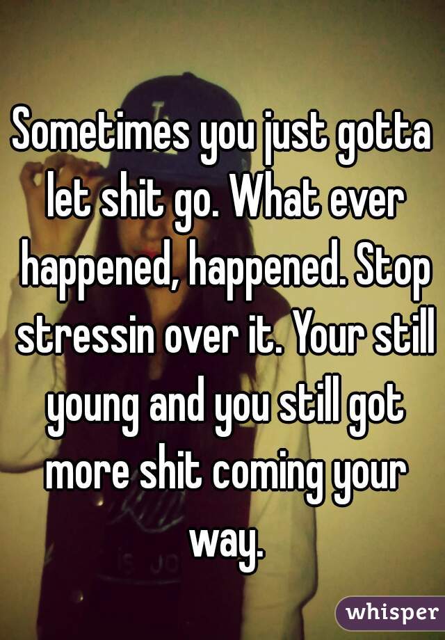 Sometimes you just gotta let shit go. What ever happened, happened. Stop stressin over it. Your still young and you still got more shit coming your way.