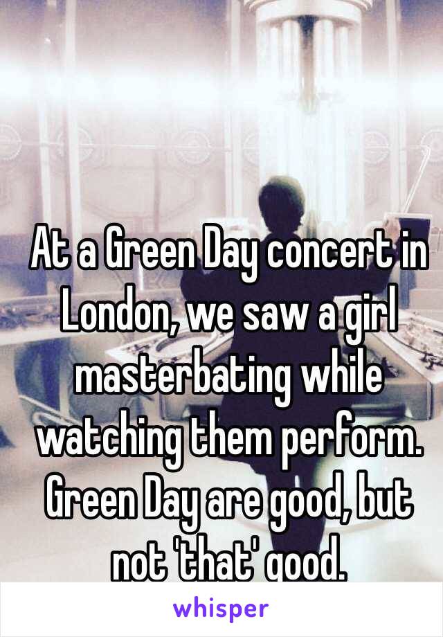 At a Green Day concert in London, we saw a girl masterbating while watching them perform. Green Day are good, but not 'that' good.