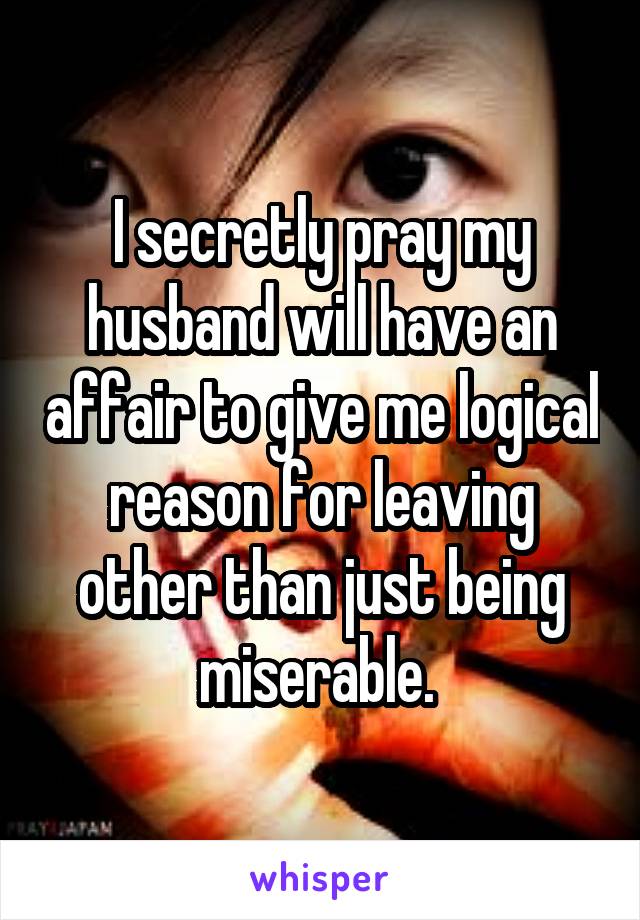 I secretly pray my husband will have an affair to give me logical reason for leaving other than just being miserable. 