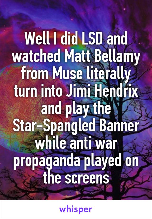 Well I did LSD and watched Matt Bellamy from Muse literally turn into Jimi Hendrix and play the Star-Spangled Banner while anti war propaganda played on the screens
