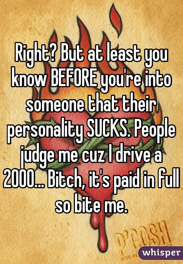 Right? But at least you know BEFORE you're into someone that their personality SUCKS. People judge me cuz I drive a 2000... Bitch, it's paid in full so bite me.