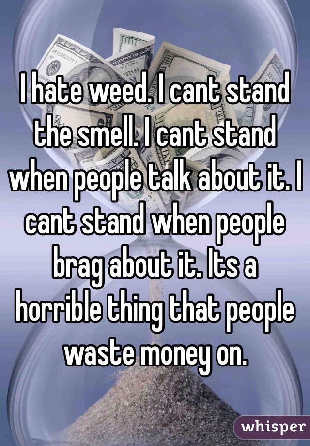 I hate weed. I cant stand the smell. I cant stand when people talk about it. I cant stand when people brag about it. Its a horrible thing that people waste money on.