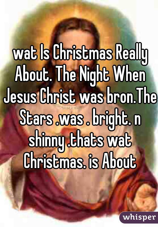  wat Is Christmas Really About. The Night When Jesus Christ was bron.The Stars .was . bright. n shinny .thats wat Christmas. is About