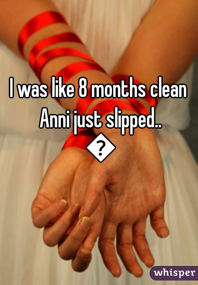 I was like 8 months clean Anni just slipped.. 😧