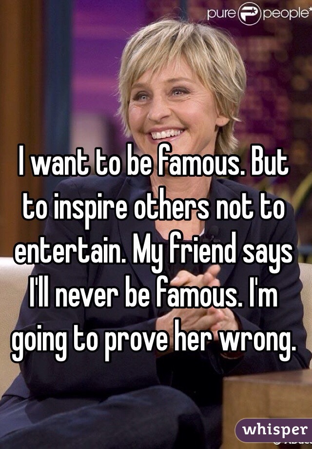 I want to be famous. But to inspire others not to entertain. My friend says I'll never be famous. I'm going to prove her wrong.