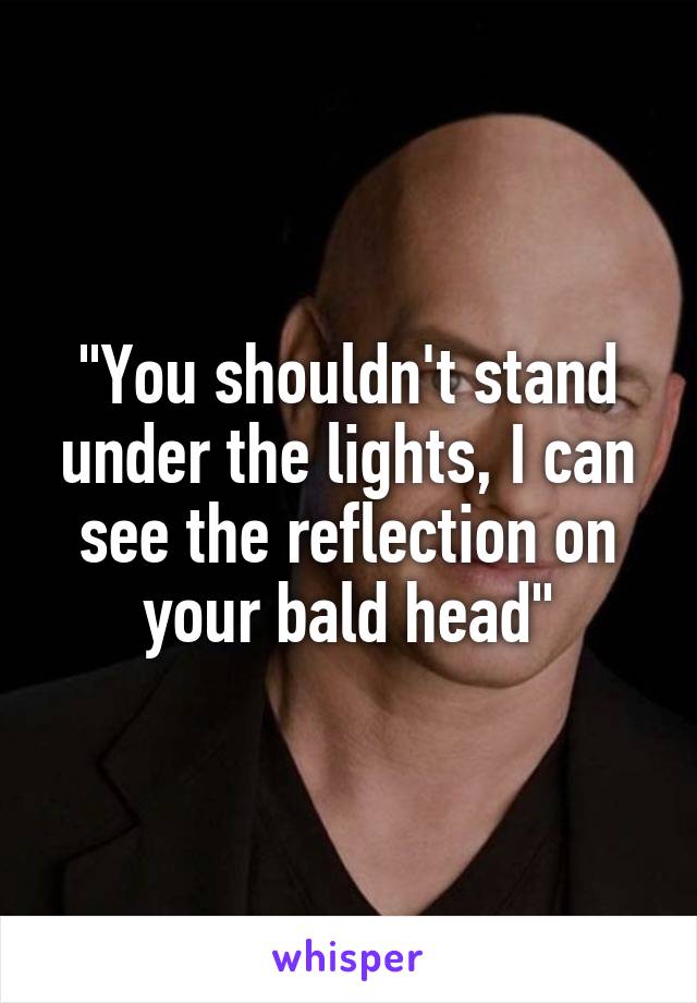 "You shouldn't stand under the lights, I can see the reflection on your bald head"