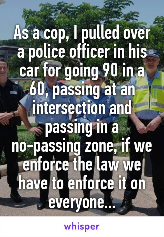 As a cop, I pulled over a police officer in his car for going 90 in a 60, passing at an intersection and passing in a no-passing zone, if we enforce the law we have to enforce it on everyone...