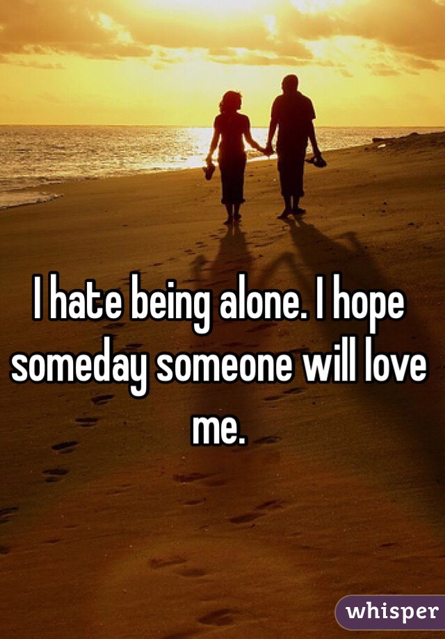 I hate being alone. I hope someday someone will love me. 