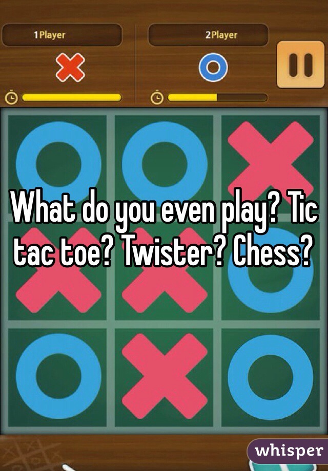 What do you even play? Tic tac toe? Twister? Chess?