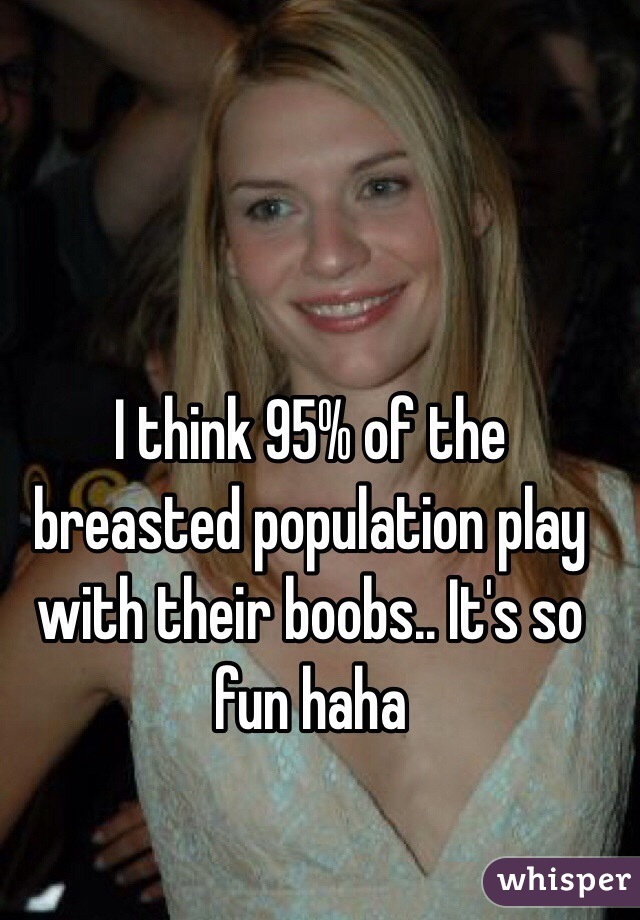 I think 95% of the breasted population play with their boobs.. It's so fun haha