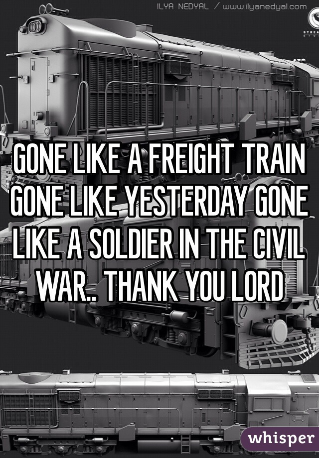GONE LIKE A FREIGHT TRAIN GONE LIKE YESTERDAY GONE LIKE A SOLDIER IN THE CIVIL WAR.. THANK YOU LORD