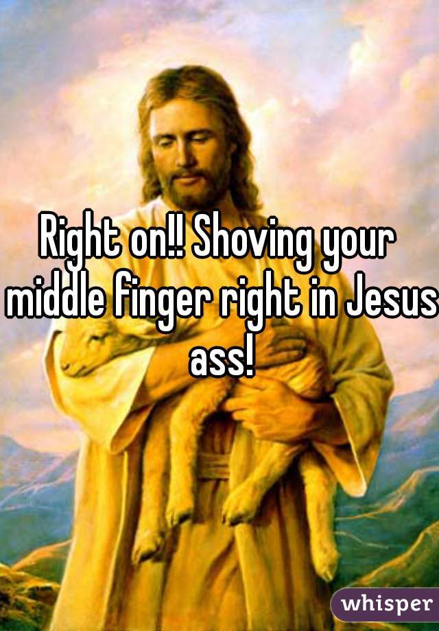 Right on!! Shoving your middle finger right in Jesus ass!