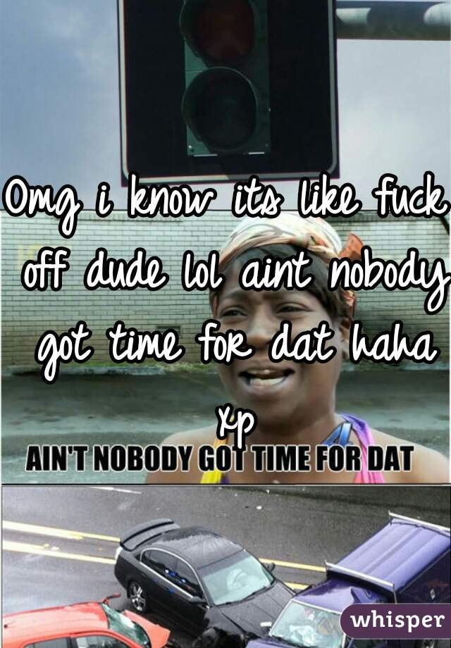 Omg i know its like fuck off dude lol aint nobody got time for dat haha xp