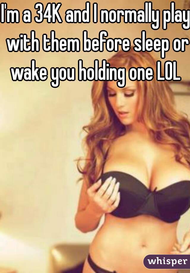 I'm a 34K and I normally play with them before sleep or wake you holding one LOL 