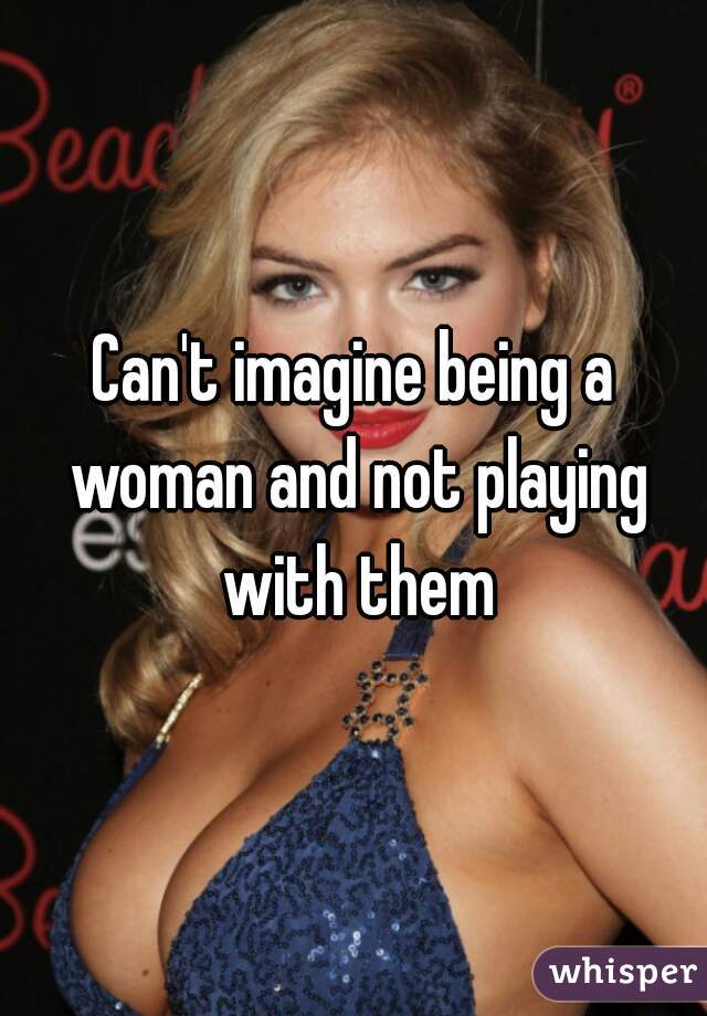 Can't imagine being a woman and not playing with them