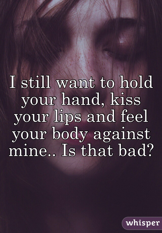 I still want to hold your hand, kiss your lips and feel your body against mine.. Is that bad?