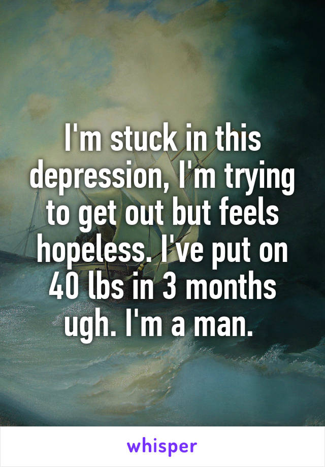 I'm stuck in this depression, I'm trying to get out but feels hopeless. I've put on 40 lbs in 3 months ugh. I'm a man. 