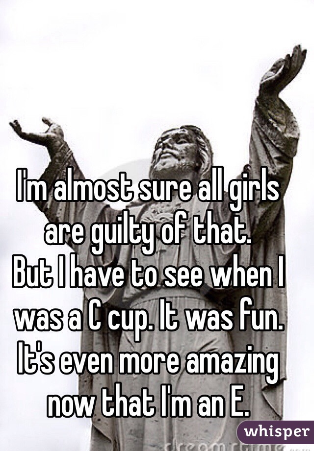 I'm almost sure all girls are guilty of that.
But I have to see when I was a C cup. It was fun. It's even more amazing now that I'm an E.