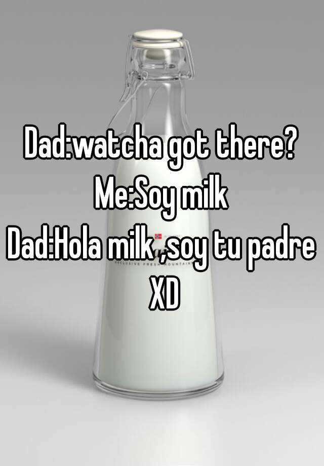 Dad:watcha got there? Me:Soy milk Dad:Hola milk ,soy tu padre XD