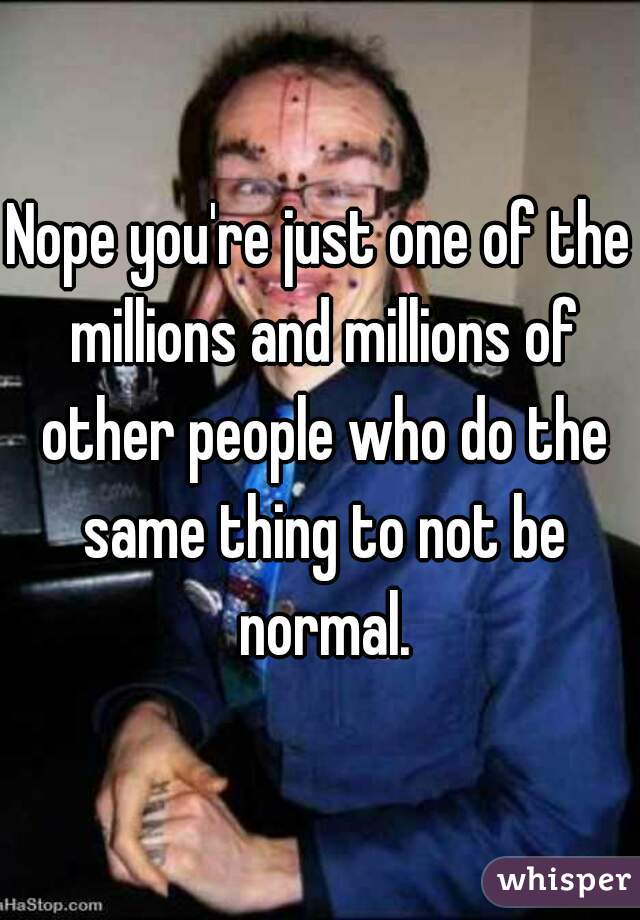 Nope you're just one of the millions and millions of other people who do the same thing to not be normal.