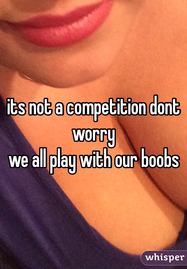 its not a competition dont worry
we all play with our boobs