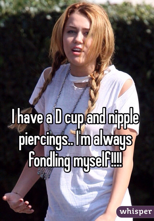 I have a D cup and nipple piercings.. I'm always fondling myself!!!!