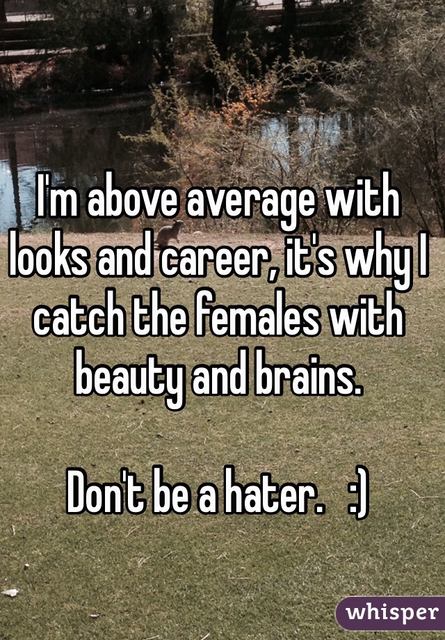 I'm above average with looks and career, it's why I catch the females with beauty and brains.

Don't be a hater.   :)