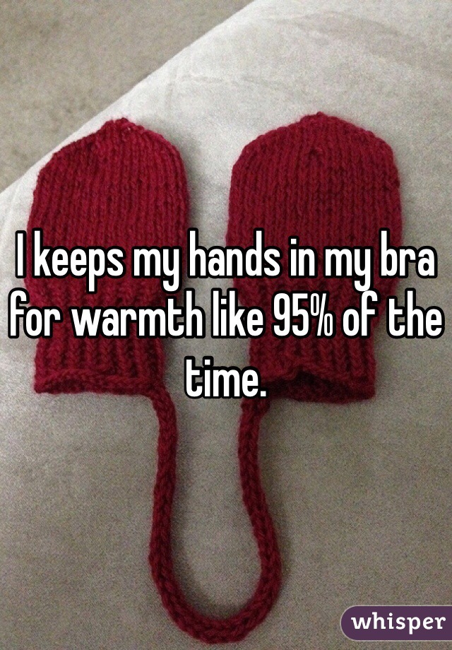 I keeps my hands in my bra for warmth like 95% of the time. 