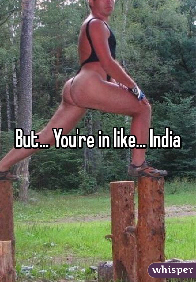 But... You're in like... India 