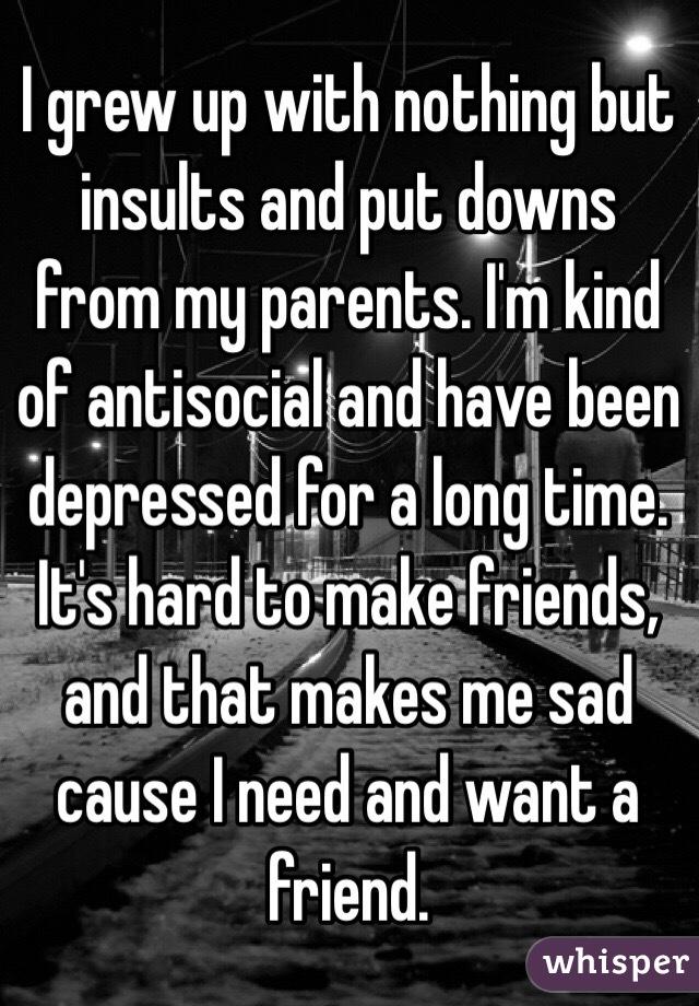 I grew up with nothing but insults and put downs from my parents. I'm kind of antisocial and have been depressed for a long time. It's hard to make friends, and that makes me sad cause I need and want a friend.