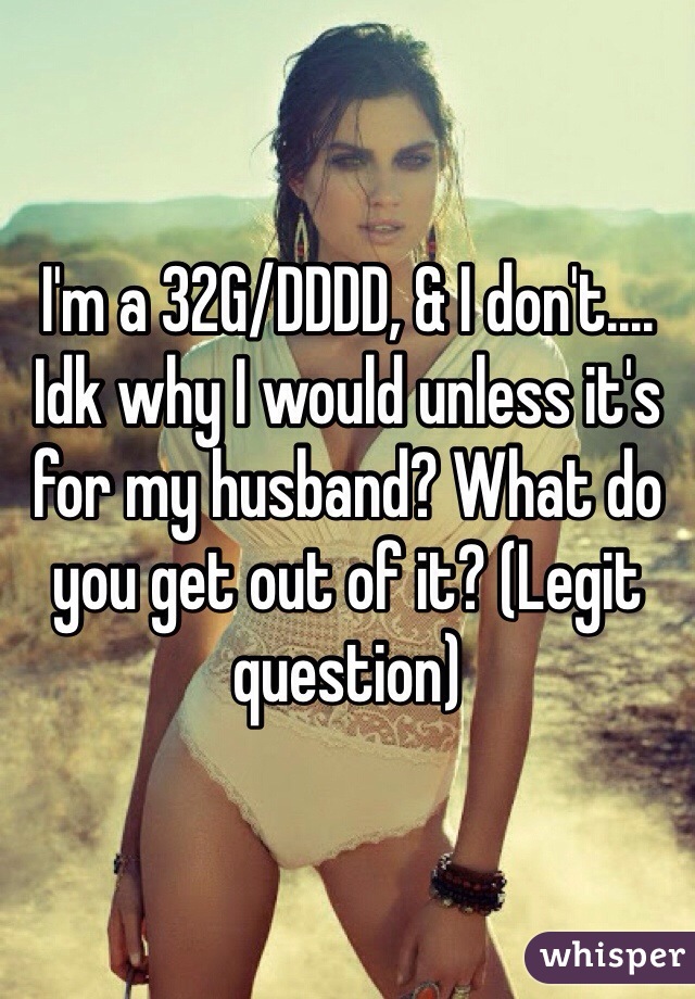 I'm a 32G/DDDD, & I don't.... Idk why I would unless it's for my husband? What do you get out of it? (Legit question) 