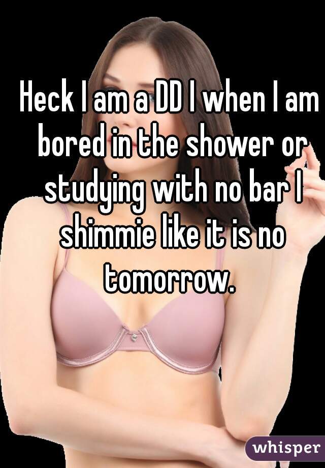 Heck I am a DD I when I am bored in the shower or studying with no bar I shimmie like it is no tomorrow. 