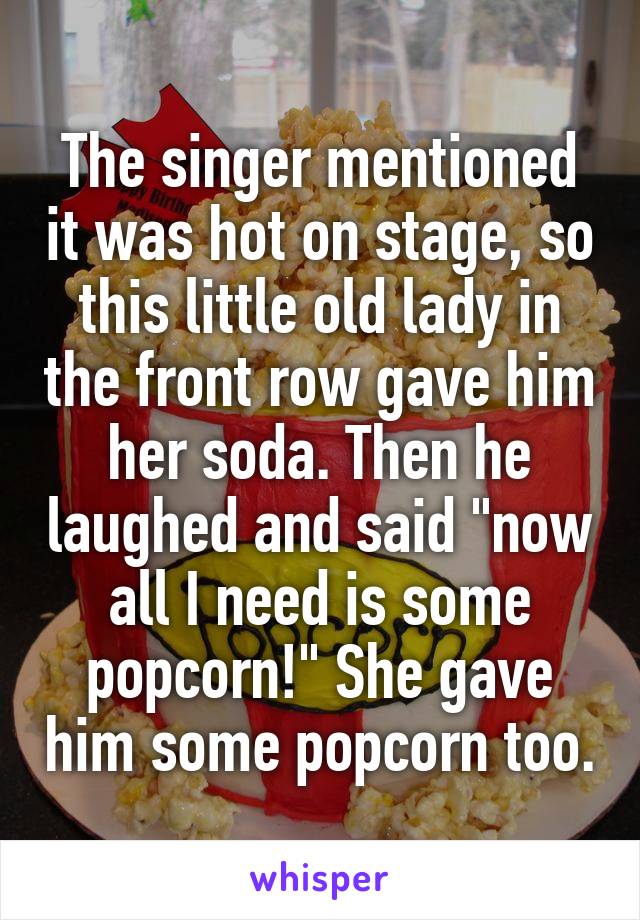 The singer mentioned it was hot on stage, so this little old lady in the front row gave him her soda. Then he laughed and said "now all I need is some popcorn!" She gave him some popcorn too.