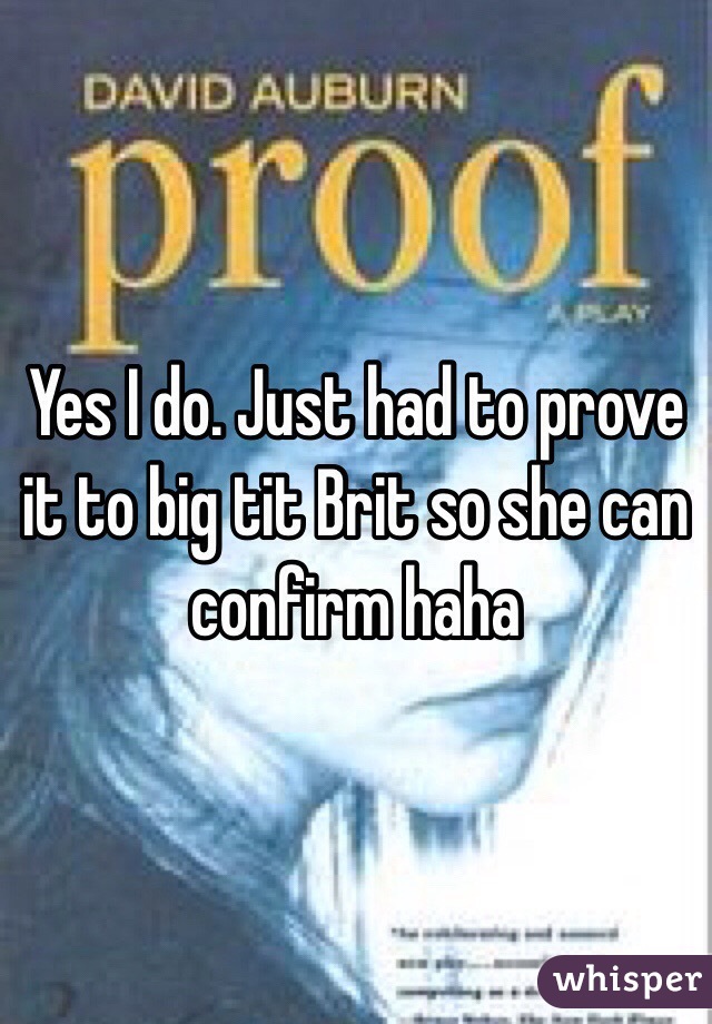 Yes I do. Just had to prove it to big tit Brit so she can confirm haha 