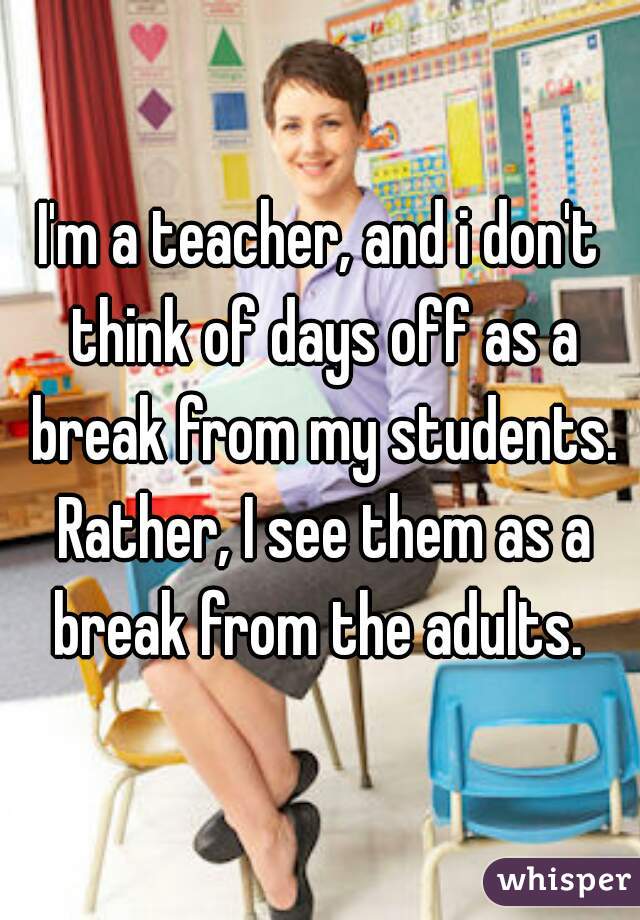 I'm a teacher, and i don't think of days off as a break from my students. Rather, I see them as a break from the adults. 
