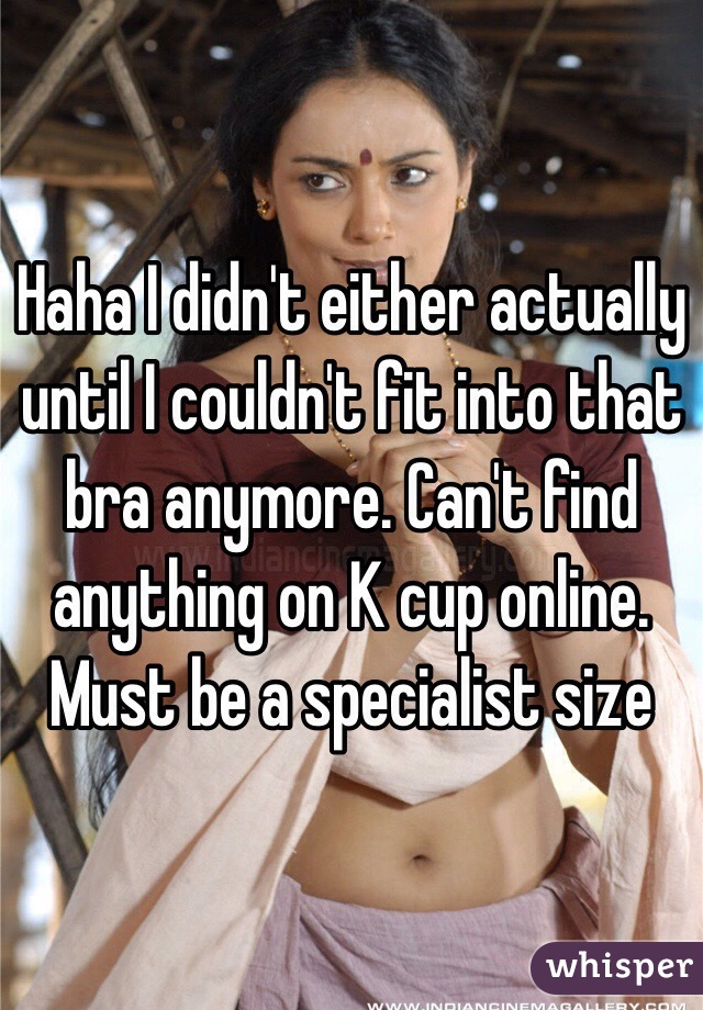 Haha I didn't either actually until I couldn't fit into that bra anymore. Can't find anything on K cup online. Must be a specialist size 