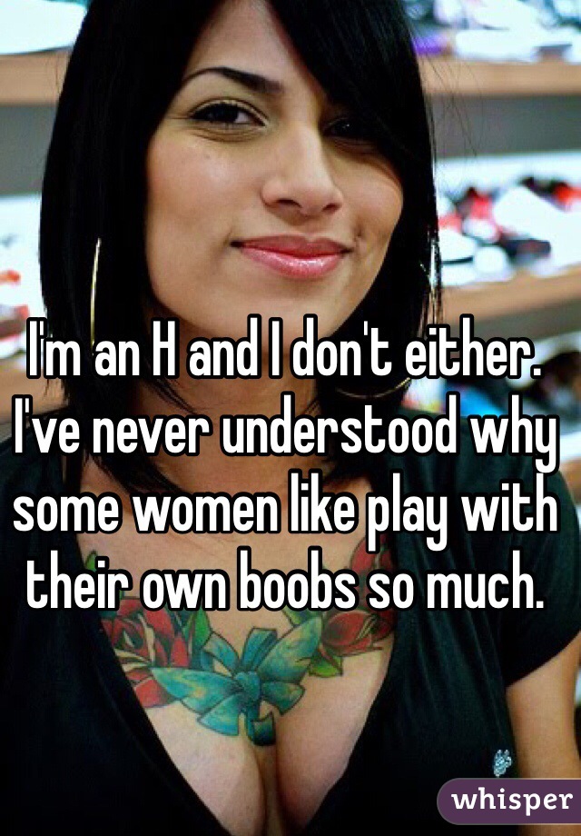 I'm an H and I don't either. I've never understood why some women like play with their own boobs so much. 