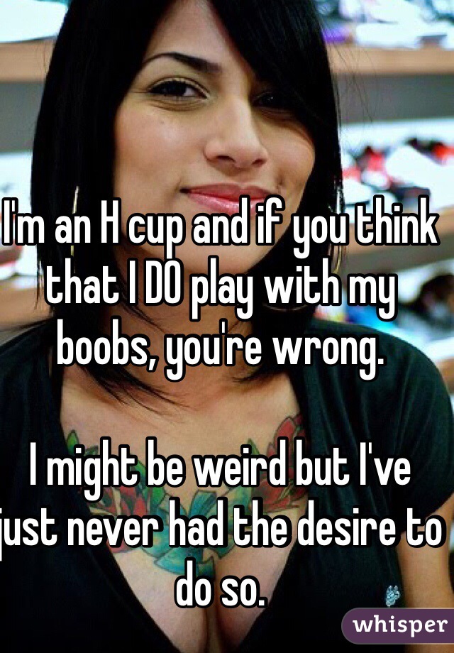 I'm an H cup and if you think that I DO play with my boobs, you're wrong. 

I might be weird but I've just never had the desire to do so. 