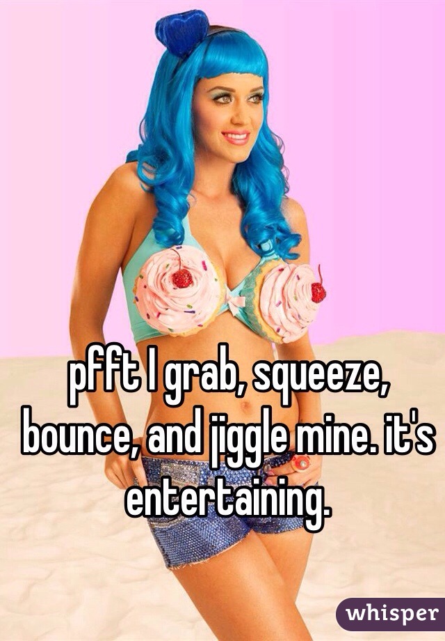 pfft I grab, squeeze, bounce, and jiggle mine. it's entertaining.