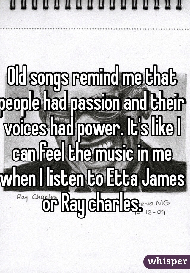 Old songs remind me that people had passion and their voices had power. It's like I can feel the music in me when I listen to Etta James or Ray charles.
