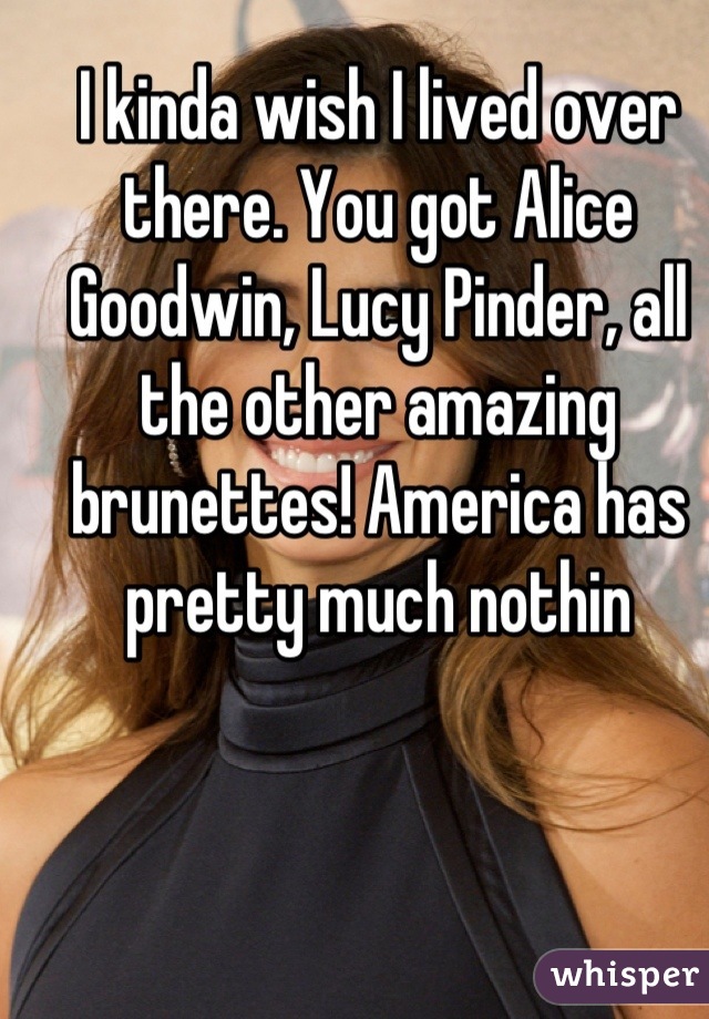 I kinda wish I lived over there. You got Alice Goodwin, Lucy Pinder, all the other amazing brunettes! America has pretty much nothin