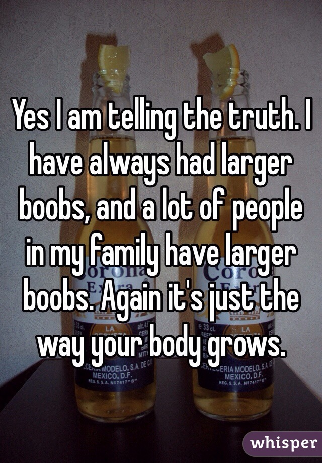 Yes I am telling the truth. I have always had larger boobs, and a lot of people in my family have larger boobs. Again it's just the way your body grows. 